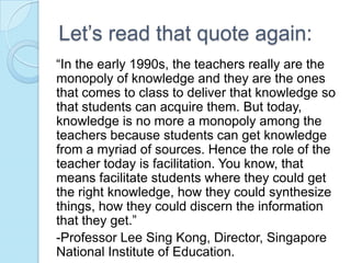 Let’s read that quote again:
“In the early 1990s, the teachers really are the
monopoly of knowledge and they are the ones
that comes to class to deliver that knowledge so
that students can acquire them. But today,
knowledge is no more a monopoly among the
teachers because students can get knowledge
from a myriad of sources. Hence the role of the
teacher today is facilitation. You know, that
means facilitate students where they could get
the right knowledge, how they could synthesize
things, how they could discern the information
that they get.”
-Professor Lee Sing Kong, Director, Singapore
National Institute of Education.
 