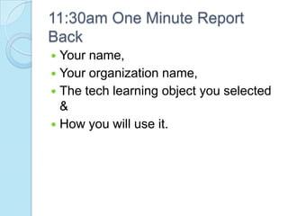 11:30am One Minute Report
Back
 Your name,
 Your organization name,
 The tech learning object you selected
  &
 How you will use it.
 