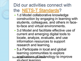 Did our activities connect with
the NETS-T Standards?
   1.d Model collaborative knowledge
    construction by engaging in learning with
    students, colleagues, and others in face-
    to-face and virtual environments.
   3.d Model and facilitate effective use of
    current and emerging digital tools to
    locate, analyze, evaluate, and use
    information resources to support
    research and learning.
   5.a Participate in local and global
    learning communities to explore
    applications of technology to improve
Source: http://www.iste.org/standards
 