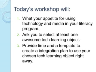 Today’s workshop will:
 1.   Whet your appetite for using
      technology and media in your literacy
      program.
 2.   Ask you to select at least one
      awesome tech learning object.
 3.   Provide time and a template to
      create a integration plan to use your
      chosen tech learning object right
      away.
 