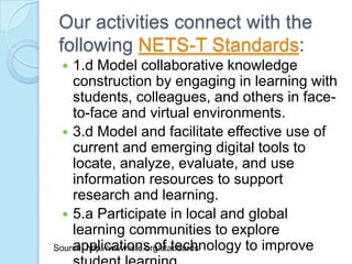 Our activities connect with the
following NETS-T Standards:
   1.d Model collaborative knowledge
    construction by engaging in learning with
    students, colleagues, and others in face-
    to-face and virtual environments.
   3.d Model and facilitate effective use of
    current and emerging digital tools to
    locate, analyze, evaluate, and use
    information resources to support
    research and learning.
   5.a Participate in local and global
    learning communities to explore
    applications of technology to improve
Source: http://www.iste.org/standards
 