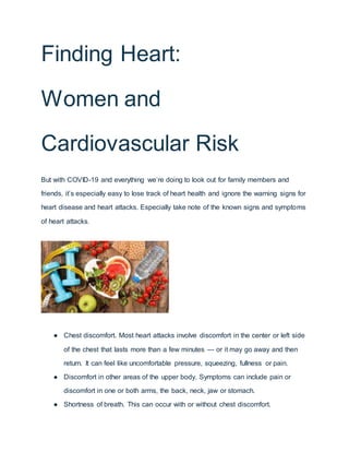 Finding Heart:
Women and
Cardiovascular Risk
But with COVID-19 and everything we’re doing to look out for family members and
friends, it’s especially easy to lose track of heart health and ignore the warning signs for
heart disease and heart attacks. Especially take note of the known signs and symptoms
of heart attacks.
● Chest discomfort. Most heart attacks involve discomfort in the center or left side
of the chest that lasts more than a few minutes — or it may go away and then
return. It can feel like uncomfortable pressure, squeezing, fullness or pain.
● Discomfort in other areas of the upper body. Symptoms can include pain or
discomfort in one or both arms, the back, neck, jaw or stomach.
● Shortness of breath. This can occur with or without chest discomfort.
 