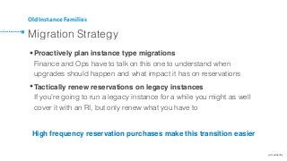 @cloudability
Old Instance Families
Migration Strategy
•Proactively plan instance type migrations 
Finance and Ops have to talk on this one to understand when
upgrades should happen and what impact it has on reservations
•Tactically renew reservations on legacy instances 
If you’re going to run a legacy instance for a while you might as well
cover it with an RI, but only renew what you have to
High frequency reservation purchases make this transition easier
 