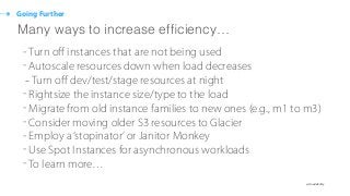 ๏ @cloudability
Going Further
- Turn oﬀ instances that are not being used
- Autoscale resources down when load decreases
-Turn oﬀ dev/test/stage resources at night
- Rightsize the instance size/type to the load
- Migrate from old instance families to new ones (e.g., m1 to m3)
- Consider moving older S3 resources to Glacier
- Employ a‘stopinator’or Janitor Monkey
- Use Spot Instances for asynchronous workloads
- To learn more…
Many ways to increase efﬁciency…
 