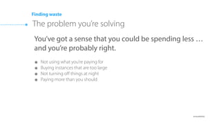 ๏ @cloudability
Stage I: Cost visibility for all (emails, alerts, dashboards)
Stage II: Allocating costs to departments (tags, linked accounts)
Stage III: Using only what you need (underutilized, unneeded)
Stage IV: Lowering Cost Per Hour (new families, Reserved Instances)
Stage V: Tying spending to the bottom line (unit cost)
The Five Stages of Cloud Eﬃciency
Cloudability
 