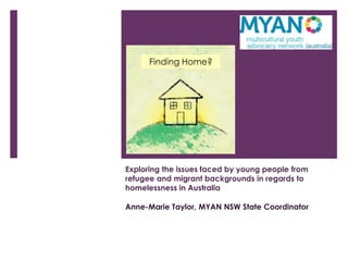 Finding Home?




Exploring the issues faced by young people from
refugee and migrant backgrounds in regards to
homelessness in Australia

Anne-Marie Taylor, MYAN NSW State Coordinator
 