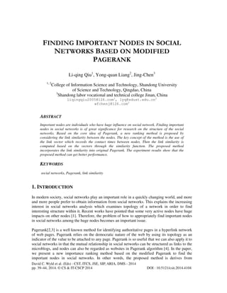 FINDING IMPORTANT NODES IN SOCIAL
NETWORKS BASED ON MODIFIED
PAGERANK
Li-qing Qiu1, Yong-quan Liang2, Jing-Chen3
1, 2

College of Information Science and Technology, Shandong University
of Science and Technology, Qingdao, China
3
Shandong labor vocational and technical college Jinan, China
liqingqiu2005@126.com1, lyq@sdust.edu.cn2
wfchenj@126.com3

ABSTRACT
Important nodes are individuals who have huge influence on social network. Finding important
nodes in social networks is of great significance for research on the structure of the social
networks. Based on the core idea of Pagerank, a new ranking method is proposed by
considering the link similarity between the nodes. The key concept of the method is the use of
the link vector which records the contact times between nodes. Then the link similarity is
computed based on the vectors through the similarity function. The proposed method
incorporates the link similarity into original Pagerank. The experiment results show that the
proposed method can get better performance.

KEYWORDS
social networks, Pagerank, link similarity

1. INTRODUCTION
In modern society, social networks play an important role in a quickly changing world, and more
and more people prefer to obtain information from social networks. This explains the increasing
interest in social networks analysis which examines topology of a network in order to find
interesting structure within it. Recent works have pointed that some very active nodes have huge
impacts on other nodes [1]. Therefore, the problem of how to appropriately find important nodes
in social networks among the huge nodes becomes an important issue.
Pagerank[2,3] is a well known method for identifying authoritative pages in a hyperlink network
of web pages. Pagerank relies on the democratic nature of the web by using its topology as an
indicator of the value to be attached to any page. Pagerank is so useful that we can also apply it to
social networks in that the mutual relationship in social networks can be structured as links to the
microblogs, and nodes can also be regarded as websites in Pagerank algorithm [4]. In the paper,
we present a new importance ranking method based on the modified Pagerank to find the
important nodes in social networks. In other words, the proposed method is derives from
David C. Wyld et al. (Eds) : CST, ITCS, JSE, SIP, ARIA, DMS - 2014
pp. 39–44, 2014. © CS & IT-CSCP 2014

DOI : 10.5121/csit.2014.4104

 