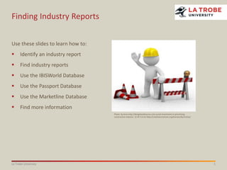 1La Trobe University
Finding Industry Reports
Use these slides to learn how to:
 Identify an industry report
 Find industry reports
 Use the IBISWorld Database
 Use the Passport Database
 Use the Marketline Database
 Find more information
Photo: by Anon http://designbuildsource.com.au/uk-investment-in-prioritising-
construction-industry CC BY 3.0 AU http://creativecommons.org/licenses/by/3.0/au/
 