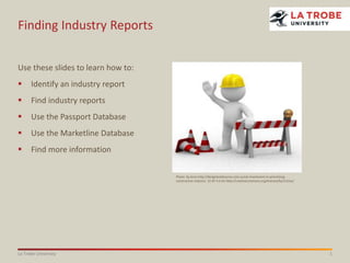1La Trobe University
Finding Industry Reports
Use these slides to learn how to:
 Identify an industry report
 Find industry reports
 Use the Passport Database
 Use the Marketline Database
 Find more information
Photo: by Anon http://designbuildsource.com.au/uk-investment-in-prioritising-
construction-industry CC BY 3.0 AU http://creativecommons.org/licenses/by/3.0/au/
 