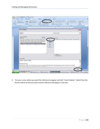 Finding and Managing Information




4.    Put your cursor where you want the reference to appear and click “Insert Citation”. Select from the
     list the reference that you want and the reference will appear in the text.




                                                                                             P a g e | 13
 