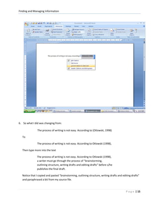 Finding and Managing Information




6. So what I did was changing from:

               The process of writing is not easy. According to (Otlowski, 1998)

  To

               The process of writing is not easy. According to Otlowski (1998),

  Then type more into the text

              The process of writing is not easy. According to Otlowski (1998),
              a writer must go through the process of “brainstorming,
              outlining structure, writing drafts and editing drafts” before s/he
              publishes the final draft.

  Notice that I copied and pasted “brainstorming, outlining structure, writing drafts and editing drafts”
  and paraphrased a bit from my source file.



                                                                                             P a g e | 15
 