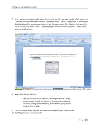 Finding and Managing Information




7. Since I quoted and paraphrased a source file, I need to put the exact page number of the source. So,
   I put the cursor at the end of the text that I typed and “Insert Citation”. The problem is, now I have a
   double citation of the same source, instead of just the page number. So, I click the reference at the
   end of the text, and “Edit Citation”. I typed the page number and under “Suppress” I ticked author
   and year to delete them.




8. Now, this is the text that I get:

                The process of writing is not easy. According to Otlowski (1998), a
                writer must go through the process of “brainstorming, outlining
                structure, writing drafts and editing drafts” before s/he publishes
                the final draft (p. 424).

9. You can continue typing your text and repeat the same process for other sources.
10. Don’t forget to save your document!


                                                                                              P a g e | 16
 