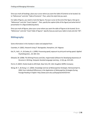 Finding and Managing Information



Once you mark all headings, place your cursor where you want the table of Contents to be located. Go
to “References” and click “Table of Contents”. Then, select the style that you want.

For table of figures, you need to mark the figures. Put your cursor at the end of the figure, then go to
“References” and click “Insert Caption”. Then, specify the caption (title of the figure) and what kind of
presentation it is (figure/table/equation).

Once you mark all figures, place your cursor where you want the table of Figures to be located. Go to
“References” and click “Insert Table of Figures”. Specify how you want your table to look and click “OK”.


Bibliography

Some information in this handout is taken and adapted from:

Coombes, H. (2001). Research Using IT. Basingstoke, Hampshire, UK: Palgrave.

Kail, R., Hall, L. K., & Caskey, B. J. (1999). Processing speed, exposure to print,and naming speed. Applied
             Psycholinguistics , 20, 303–314.

Otlowski, M. (1998). The Writing Process and CALL: Hypermedia Software for Developing Awareness of
           Structure in Writing. Computer Assisted Language Learning , 11 (4), pp. 419–425.

Perrin, R. (2007). Pocket Guide to APA Style. New York, NY, USA: Houghton Mifflin Company.

Wong, M. Y., & Chang, S. C. (2003). Knowledge and Use of Metacognitive Strategies. Retrieved April 4,
          2004, from Individual Differences in the Application of Metacognitive Strategies During
          Passage Reading in English: http://www.aare.edu.au/01pap/won01419.htm




                                                                                               P a g e | 18
 