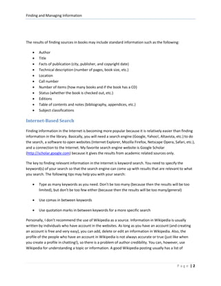 Finding and Managing Information




The results of finding sources in books may include standard information such as the following:

    •   Author
    •   Title
    •   Facts of publication (city, publisher, and copyright date)
    •   Technical description (number of pages, book size, etc.)
    •   Location
    •   Call number
    •   Number of items (how many books and if the book has a CD)
    •   Status (whether the book is checked out, etc.)
    •   Editions
    •   Table of contents and notes (bibliography, appendices, etc.)
    •   Subject classifications

Internet-Based Search

Finding information in the Internet is becoming more popular because it is relatively easier than finding
information in the library. Basically, you will need a search engine (Google, Yahoo!, Altavista, etc.) to do
the search, a software to open websites (Internet Explorer, Mozilla Firefox, Netscape Opera, Safari, etc.),
and a connection to the Internet. My favorite search engine website is Google Scholar
(http://scholar.google.com) because it gives the results from academic related sources only.

The key to finding relevant information in the Internet is keyword search. You need to specify the
keyword(s) of your search so that the search engine can come up with results that are relevant to what
you search. The following tips may help you with your search:

    •   Type as many keywords as you need. Don’t be too many (because then the results will be too
        limited), but don’t be too few either (because then the results will be too many/general)

    •   Use comas in between keywords

    •   Use quotation marks in between keywords for a more specific search

Personally, I don’t recommend the use of Wikipedia as a source. Information in Wikipedia is usually
written by individuals who have account in the websites. As long as you have an account (and creating
an account is free and very easy), you can add, delete or edit an information in Wikipedia. Also, the
profile of the people who have an account in Wikipedia is not always accurate or true (just like when
you create a profile in chatting!), so there is a problem of author credibility. You can, however, use
Wikipedia for understanding a topic or information. A good Wikipedia posting usually has a list of



                                                                                                Page |2
 