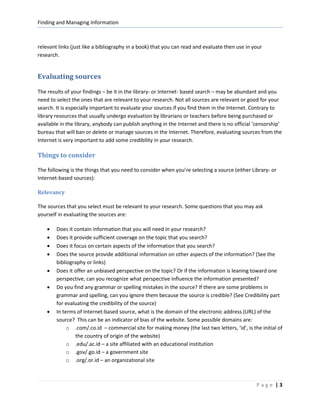 Finding and Managing Information



relevant links (just like a bibliography in a book) that you can read and evaluate then use in your
research.


Evaluating sources
The results of your findings – be it in the library- or Internet- based search – may be abundant and you
need to select the ones that are relevant to your research. Not all sources are relevant or good for your
search. It is especially important to evaluate your sources if you find them in the Internet. Contrary to
library resources that usually undergo evaluation by librarians or teachers before being purchased or
available in the library, anybody can publish anything in the Internet and there is no official ‘censorship’
bureau that will ban or delete or manage sources in the Internet. Therefore, evaluating sources from the
Internet is very important to add some credibility in your research.

Things to consider

The following is the things that you need to consider when you’re selecting a source (either Library- or
Internet-based sources):

Relevancy

The sources that you select must be relevant to your research. Some questions that you may ask
yourself in evaluating the sources are:

    •   Does it contain information that you will need in your research?
    •   Does it provide sufficient coverage on the topic that you search?
    •   Does it focus on certain aspects of the information that you search?
    •   Does the source provide additional information on other aspects of the information? (See the
        bibliography or links)
    •   Does it offer an unbiased perspective on the topic? Or if the information is leaning toward one
        perspective, can you recognize what perspective influence the information presented?
    •   Do you find any grammar or spelling mistakes in the source? If there are some problems in
        grammar and spelling, can you ignore them because the source is credible? (See Credibility part
        for evaluating the credibility of the source)
    •   In terms of Internet-based source, what is the domain of the electronic address (URL) of the
        source? This can be an indicator of bias of the website. Some possible domains are:
             o .com/.co.id – commercial site for making money (the last two letters, ‘id’, is the initial of
                 the country of origin of the website)
             o .edu/.ac.id – a site affiliated with an educational institution
             o .gov/.go.id – a government site
             o .org/.or.id – an organizational site



                                                                                                Page |3
 