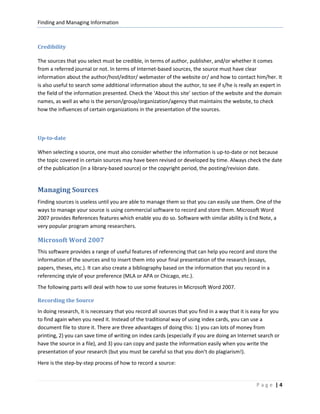 Finding and Managing Information



Credibility

The sources that you select must be credible, in terms of author, publisher, and/or whether it comes
from a referred journal or not. In terms of Internet-based sources, the source must have clear
information about the author/host/editor/ webmaster of the website or/ and how to contact him/her. It
is also useful to search some additional information about the author, to see if s/he is really an expert in
the field of the information presented. Check the ‘About this site’ section of the website and the domain
names, as well as who is the person/group/organization/agency that maintains the website, to check
how the influences of certain organizations in the presentation of the sources.



Up-to-date

When selecting a source, one must also consider whether the information is up-to-date or not because
the topic covered in certain sources may have been revised or developed by time. Always check the date
of the publication (in a library-based source) or the copyright period, the posting/revision date.


Managing Sources
Finding sources is useless until you are able to manage them so that you can easily use them. One of the
ways to manage your source is using commercial software to record and store them. Microsoft Word
2007 provides References features which enable you do so. Software with similar ability is End Note, a
very popular program among researchers.

Microsoft Word 2007
This software provides a range of useful features of referencing that can help you record and store the
information of the sources and to insert them into your final presentation of the research (essays,
papers, theses, etc.). It can also create a bibliography based on the information that you record in a
referencing style of your preference (MLA or APA or Chicago, etc.).
The following parts will deal with how to use some features in Microsoft Word 2007.

Recording the Source
In doing research, it is necessary that you record all sources that you find in a way that it is easy for you
to find again when you need it. Instead of the traditional way of using index cards, you can use a
document file to store it. There are three advantages of doing this: 1) you can lots of money from
printing, 2) you can save time of writing on index cards (especially if you are doing an Internet search or
have the source in a file), and 3) you can copy and paste the information easily when you write the
presentation of your research (but you must be careful so that you don’t do plagiarism!).
Here is the step-by-step process of how to record a source:


                                                                                                  Page |4
 