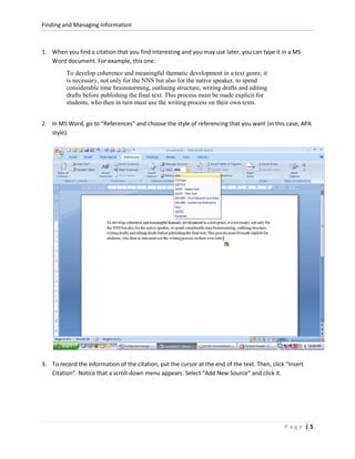 Finding and Managing Information



1. When you find a citation that you find interesting and you may use later, you can type it in a MS
   Word document. For example, this one:
         To develop coherence and meaningful thematic development in a text genre, it
         is necessary, not only for the NNS but also for the native speaker, to spend
         considerable time brainstorming, outlining structure, writing drafts and editing
         drafts before publishing the final text. This process must be made explicit for
         students, who then in turn must use the writing process on their own texts.


2. In MS Word, go to “References” and choose the style of referencing that you want (in this case, APA
   style).




3. To record the information of the citation, put the cursor at the end of the text. Then, click “Insert
   Citation”. Notice that a scroll-down menu appears. Select “Add New Source” and click it.




                                                                                                Page |5
 