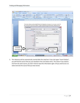 Finding and Managing Information




          Complete
         information                                                    Formatting
                                                                           help




5. The reference will be automatically inserted after the cited text. If you click again “Insert Citation”,
   you will find the source that you just inputted in the scroll down menu. This means if you need to
   cite from the same source, you don’t need to input the information again. All you need to do is to
   select and click the source that you have stored.




                                                                                                 Page |7
 