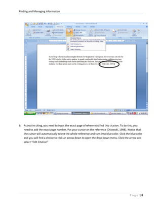 Finding and Managing Information




6. As you’re citing, you need to input the exact page of where you find this citation. To do this, you
   need to add the exact page number. Put your cursor on the reference (Otlowski, 1998). Notice that
   the cursor will automatically select the whole reference and turn into blue color. Click the blue color
   and you will find a choice to click an arrow down to open the drop-down menu. Click the arrow and
   select “Edit Citation”




                                                                                               Page |8
 