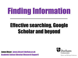 Finding Information
Effective searching, Google
Scholar and beyond
James Bisset james.bisset@durham.ac.uk
Academic Liaison Librarian (Research Support)
 