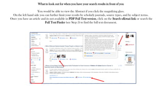 What to look out for when you have your search results in front of you
You would be able to view the Abstract if you click the magnifying glass.
On the left hand side you can further limit your results by scholarly journals, source types, and by subject terms.
Once you have an article and its not available in PDF Full Text version, click on the Search uKwazi link or search the
Full Text Finder (see Step 5) to find the full text document.
 