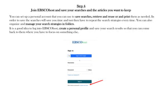 Step 4
Join EBSCOhost and save your searches and the articles you want to keep
You can set up a personal account that you can use to save searches, retrieve and reuse or and print them as needed. In
order to save the searches will save you time and not then have to repeat the search strategies every time. You can also
organize and manage your search strategies in folders.
It is a good idea to log into EBSCOhost, create a personal profile and save your search results so that you can come
back to them where you have to focus on something else.
 