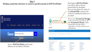 Step 5
Finding a particular reference or search a specific journal on Full Text Finder
Access Full Text Finder underneath
uKwazi on the Library Website.
Searching in Full Text Finder,
you will be able to browse
journal titles by discipline.
You can also Enter the name of
the Journal Title to browse the
content or finding the full text or
an article
If you enter Occupational Therapy
in the search box, you will see all
the Occupational Therapy online
journal titles that the library
subscribe to as well as open access
publications.
 