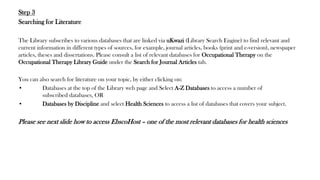 Step 3
Searching for Literature
The Library subscribes to various databases that are linked via uKwazi (Library Search Engine) to find relevant and
current information in different types of sources, for example, journal articles, books (print and e-version), newspaper
articles, theses and dissertations. Please consult a list of relevant databases for Occupational Therapy on the
Occupational Therapy Library Guide under the Search for Journal Articles tab.
You can also search for literature on your topic, by either clicking on:
• Databases at the top of the Library web page and Select A-Z Databases to access a number of
subscribed databases, OR
• Databases by Discipline and select Health Sciences to access a list of databases that covers your subject.
Please see next slide how to access EbscoHost – one of the most relevant databases for health sciences
 