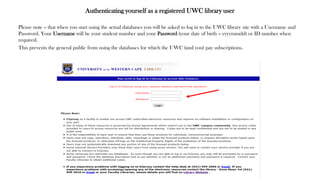 Authenticating yourself as a registered UWC library user
Please note – that when you start using the actual databases you will be asked to log in to the UWC library site with a Username and
Password. Your Username will be your student number and your Password (your date of birth – yyyymmdd) or ID number when
required.
This prevents the general public from using the databases for which the UWC (and you) pay subscriptions.
 
