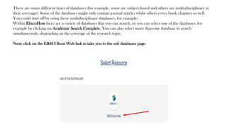There are many different types of databases (for example, some are subject-based and others are multi-disciplinary in
their coverage). Some of the databases might only contain journal articles whilst others cover book chapters as well.
You could start off by using these multidisciplinary databases, for example:
Within EbscoHost there are a variety of databases that you can search, or you can select one of the databases, for
example by clicking on Academic Search Complete. You can also select more than one database to search
simultaneously, depending on the coverage of the research topic.
Next, click on the EBSCOhost Web link to take you to the sub databases page.
 
