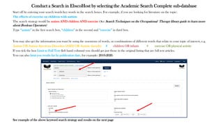 Conduct a Search in EbscoHost by selecting the Academic Search Complete sub-database
Start off by entering your search words/key words in the search boxes. For example, if you are looking for literature on the topic:
The effects of exercise on children with autism
The search strategy would be autism AND children AND exercise (See Search Techniques on the Occupational Therapy library guide to learn more
about Boolean Operators)
Type “autism” in the first search box, “children” in the second and “exercise” in third box.
You may also get the information you want by using the synonyms of words, or combinations of different words that relate to your topic of interest, e.g.
Autism OR Autism Spectrum Disorders (ASD) OR Autistic disorder # children OR infants # exercise OR physical activity
If you tick the box Limit to Full Text (left hand column) you should get just those in the original listing that are full text articles.
You can also limit you results list by publication date, for example: 2010-2020.
See example of the above keyword search strategy and results on the next page
 