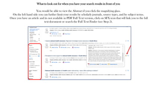 What to look out for when you have your search results in front of you
You would be able to view the Abstract if you click the magnifying glass.
On the left hand side you can further limit your results by scholarly journals, source types, and by subject terms.
Once you have an article and its not available in PDF Full Text version, click on SFX icon that will link you to the full
text document or search the Full Text Finder (see Step 5).
 