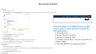 Save searches and alerts
Click on the Help icon on EBSCOhost in top right
corner to guide to step by step how to perform the
following functions:
1. Saving Searches
2. Saving a Search as an Alert
3. Setting Up a Journal Alert
4. Creating a Search Alert from the Search Screen
5. What is RSS?
6. One-Step RSS Search and Journal Alerts
 