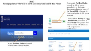 Step 5
Finding a particular reference or search a specific journal on Full Text Finder
Access Full Text Finder underneath
uKwazi on the Library Website.
Searching in Full Text Finder,
you will be able to browse
journal titles by discipline.
You can also Enter the name of
the Journal Title to browse the
content or finding the full text or
an article
If you click on Nursing &
Allied Health, you will see all
the Nursing online journal titles
that the library subscribe to as
well as open access
publications.
 