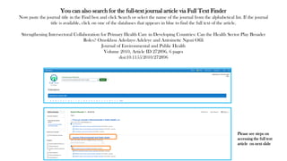 You can also search for the full-text journal article via Full Text Finder
Now paste the journal title in the Find box and click Search or select the name of the journal from the alphabetical list. If the journal
title is available, click on one of the databases that appears in blue to find the full text of the article.
Strengthening Intersectoral Collaboration for Primary Health Care in Developing Countries: Can the Health Sector Play Broader
Roles? Omokhoa Adedayo Adeleye and Antoinette Ngozi Ofili
Journal of Environmental and Public Health
Volume 2010, Article ID 272896, 6 pages
doi:10.1155/2010/272896
Please see steps on
accessing the full text
article on next slide
 
