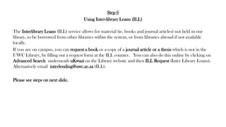 Step 6
Using Inter-library Loans (ILL)
The Interlibrary Loans (ILL) service allows for material (ie, books and journal articles) not held in our
library, to be borrowed from other libraries within the system, or from libraries abroad if not available
locally.
If you are on campus, you can request a book or a copy of a journal article or a thesis which is not in the
UWC Library, by filling out a request form at the ILL counter. You can also do this online by clicking on
Advanced Search underneath uKwazi on the Library website and then ILL Request (Inter Library Loans).
Alternatively email interlending@uwc.ac.za (ILL).
Please see steps on next slide.
 