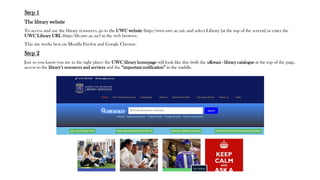 Step 1
The library website
To access and use the library resources, go to the UWC website (http://www.uwc.ac.za), and select Library [at the top of the screen] or enter the
UWC Library URL (http://lib.uwc.ac.za/) in the web browser.
This site works best on Mozilla Firefox and Google Chrome.
Step 2
Just so you know you are in the right place: the UWC library homepage will look like this (with the uKwazi - library catalogue at the top of the page,
access to the library’s resources and services and the “important notification” in the middle.
 