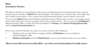 Step 3
Searching for Literature
The Library subscribes to various databases that assist one to find relevant and current information from a range of
journals, print and e-books via uKwazi (library Search Engine). The databases are ‘academic’ type search engines that
have scholarly journal articles – from a range of local and international journals - that are related to your search.
You can search uKwazi (Library Search Engine) to find information in different types of sources, for example, journal
articles, books (print and e-version), newspaper articles, theses and dissertations. You can search the A-Z Databases to
find journal articles. Please consult a list of relevant databases for Nursing on the School of Nursing Library Guide
under the Search for Journal Articles tab.
If you want to search for literature on a topic, you can also search by either clicking on:
• Databases at the top of the Library web page and Select A-Z Databases to access a number of
subscribed databases, OR
• Databases by Discipline and select Health Sciences to access a list of databases that covers your subject.
Please see next slide how to access EbscoHost – one of the most relevant databases for health sciences
 