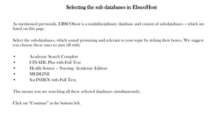 Selecting the sub databases in EbscoHost
As mentioned previously, EBSCOhost is a multidisciplinary database and consist of sub-databases – which are
listed on this page.
Select the sub-databases, which sound promising and relevant to your topic by ticking their boxes. We suggest
you choose these ones to start off with:
• Academic Search Complete
• CINAHL Plus with Full Text
• Health Source – Nursing/ Academic Edition
• MEDLINE
• SocINDEX with Full Text.
This means you are searching all these selected databases simultaneously.
Click on “Continue” at the bottom left.
 
