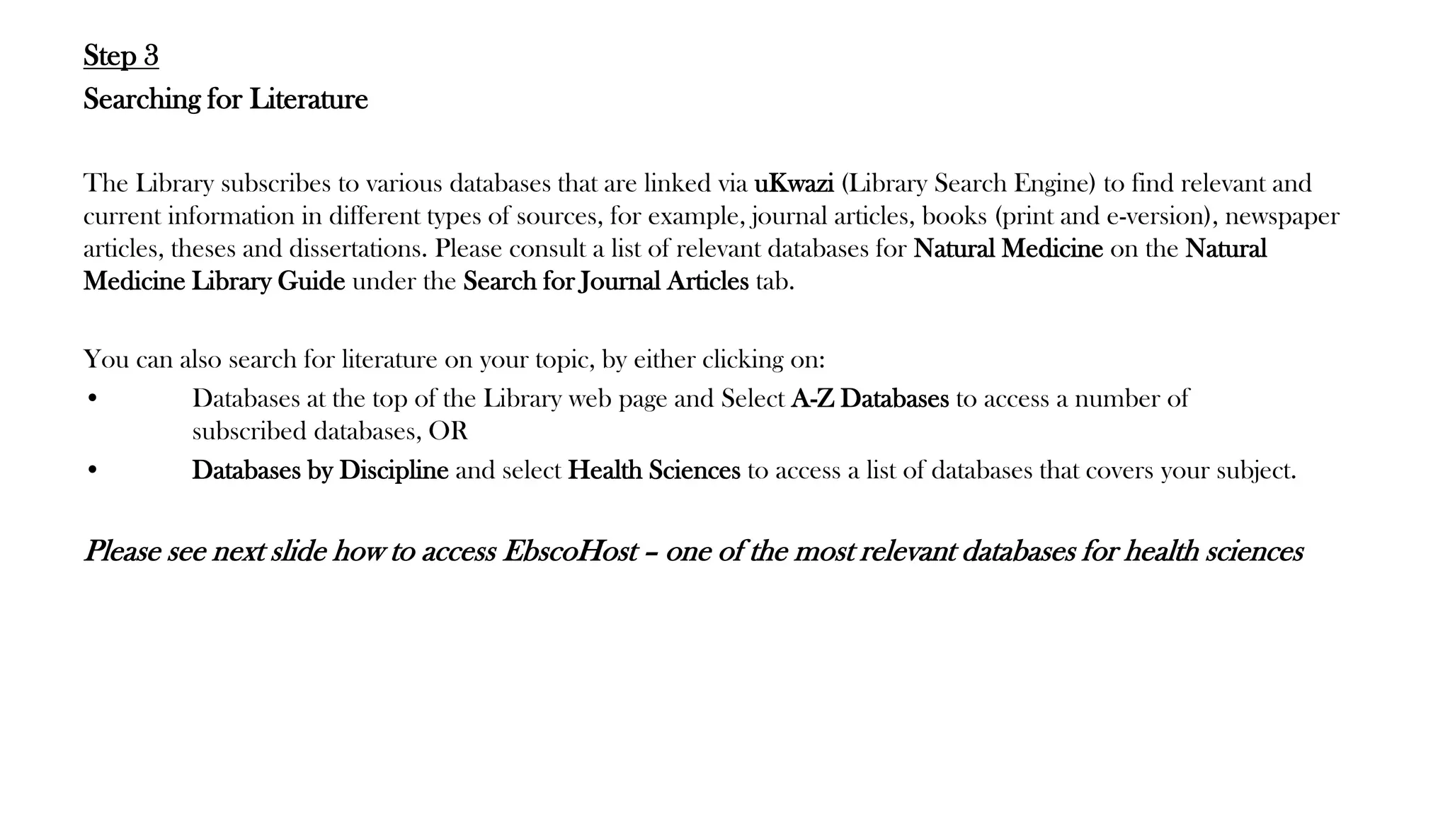 Step 3
Searching for Literature
The Library subscribes to various databases that are linked via uKwazi (Library Search Engine) to find relevant and
current information in different types of sources, for example, journal articles, books (print and e-version), newspaper
articles, theses and dissertations. Please consult a list of relevant databases for Natural Medicine on the Natural
Medicine Library Guide under the Search for Journal Articles tab.
You can also search for literature on your topic, by either clicking on:
• Databases at the top of the Library web page and Select A-Z Databases to access a number of
subscribed databases, OR
• Databases by Discipline and select Health Sciences to access a list of databases that covers your subject.
Please see next slide how to access EbscoHost – one of the most relevant databases for health sciences
 