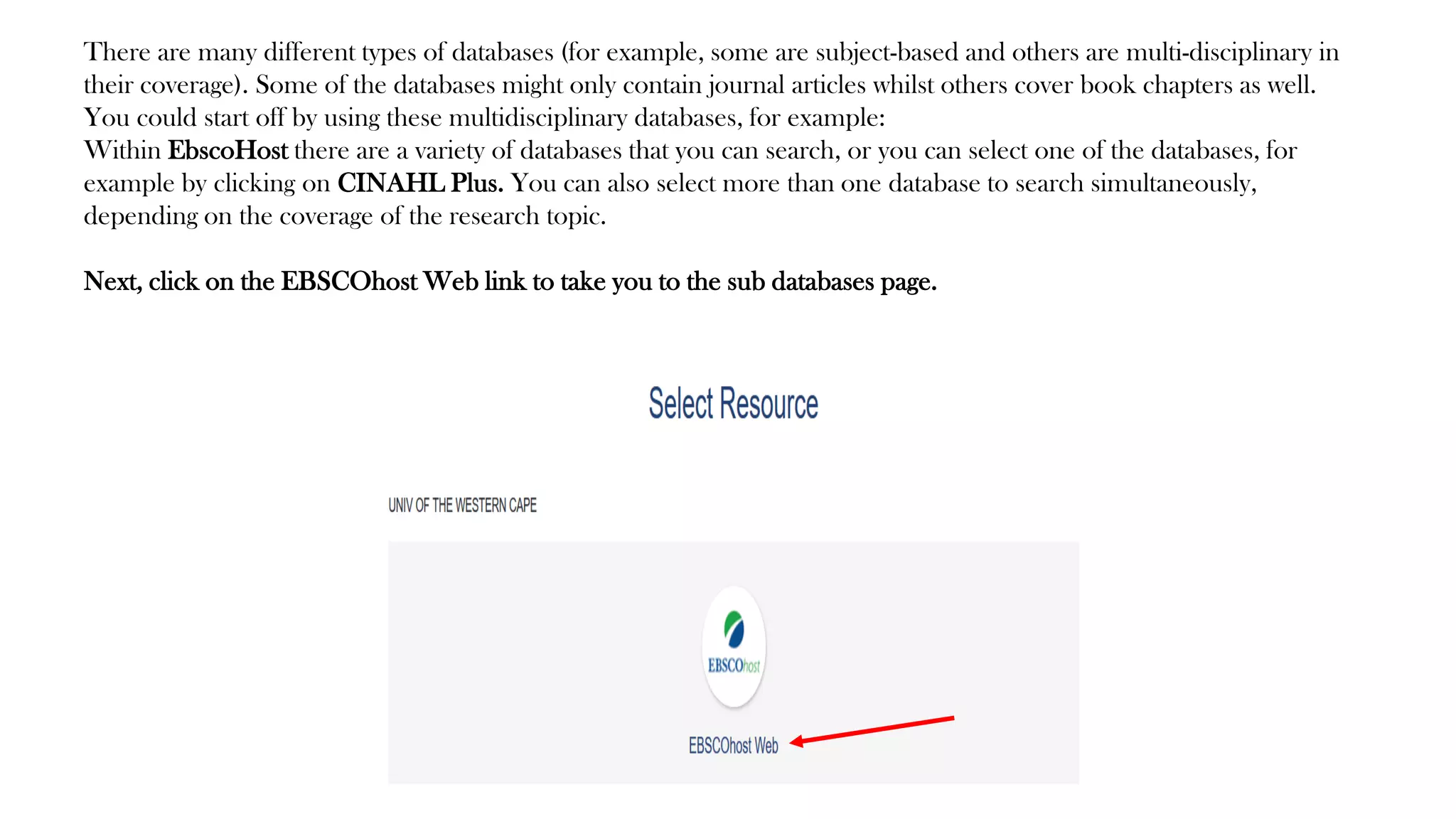 There are many different types of databases (for example, some are subject-based and others are multi-disciplinary in
their coverage). Some of the databases might only contain journal articles whilst others cover book chapters as well.
You could start off by using these multidisciplinary databases, for example:
Within EbscoHost there are a variety of databases that you can search, or you can select one of the databases, for
example by clicking on CINAHL Plus. You can also select more than one database to search simultaneously,
depending on the coverage of the research topic.
Next, click on the EBSCOhost Web link to take you to the sub databases page.
 