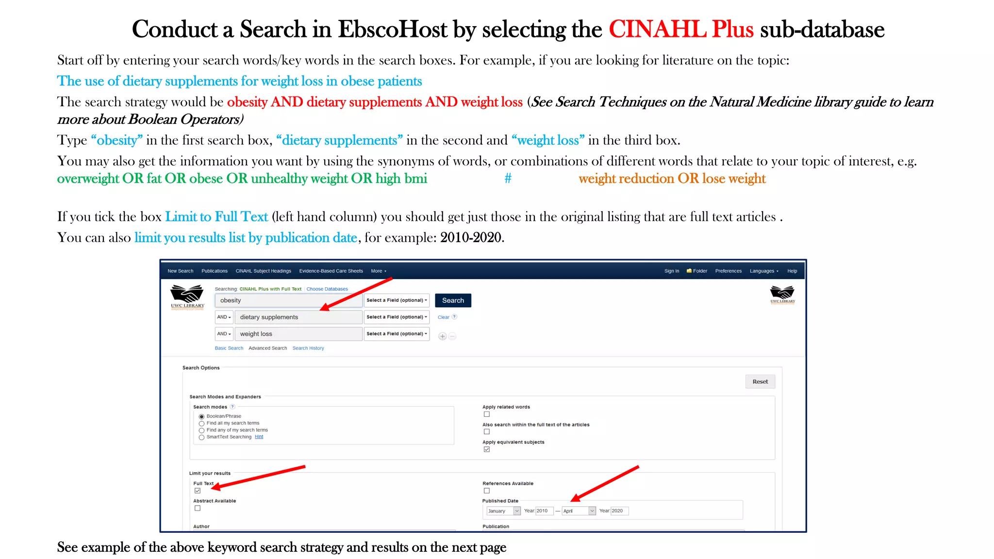 Conduct a Search in EbscoHost by selecting the CINAHL Plus sub-database
Start off by entering your search words/key words in the search boxes. For example, if you are looking for literature on the topic:
The use of dietary supplements for weight loss in obese patients
The search strategy would be obesity AND dietary supplements AND weight loss (See Search Techniques on the Natural Medicine library guide to learn
more about Boolean Operators)
Type “obesity” in the first search box, “dietary supplements” in the second and “weight loss” in the third box.
You may also get the information you want by using the synonyms of words, or combinations of different words that relate to your topic of interest, e.g.
overweight OR fat OR obese OR unhealthy weight OR high bmi # weight reduction OR lose weight
If you tick the box Limit to Full Text (left hand column) you should get just those in the original listing that are full text articles .
You can also limit you results list by publication date, for example: 2010-2020.
See example of the above keyword search strategy and results on the next page
 