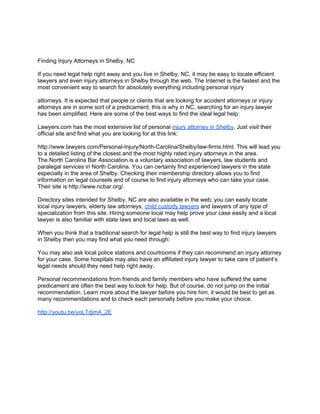 Finding Injury Attorneys in Shelby, NC

If you need legal help right away and you live in Shelby, NC, it may be easy to locate efficient
lawyers and even injury attorneys in Shelby through the web. The Internet is the fastest and the
most convenient way to search for absolutely everything including personal injury

attorneys. It is expected that people or clients that are looking for accident attorneys or injury
attorneys are in some sort of a predicament; this is why in NC, searching for an injury lawyer
has been simplified. Here are some of the best ways to find the ideal legal help:

Lawyers.com has the most extensive list of personal injury attorney in Shelby. Just visit their
official site and find what you are looking for at this link:

http://www.lawyers.com/Personal-Injury/North-Carolina/Shelby/law-firms.html. This will lead you
to a detailed listing of the closest and the most highly rated injury attorneys in the area.
The North Carolina Bar Association is a voluntary association of lawyers, law students and
paralegal services in North Carolina. You can certainly find experienced lawyers in the state
especially in the area of Shelby. Checking their membership directory allows you to find
information on legal counsels and of course to find injury attorneys who can take your case.
Their site is http://www.ncbar.org/.

Directory sites intended for Shelby, NC are also available in the web; you can easily locate
local injury lawyers, elderly law attorneys, child custody lawyers and lawyers of any type of
specialization from this site. Hiring someone local may help prove your case easily and a local
lawyer is also familiar with state laws and local laws as well.

When you think that a traditional search for legal help is still the best way to find injury lawyers
in Shelby then you may find what you need through:

You may also ask local police stations and courtrooms if they can recommend an injury attorney
for your case. Some hospitals may also have an affiliated injury lawyer to take care of patient’s
legal needs should they need help right away.

Personal recommendations from friends and family members who have suffered the same
predicament are often the best way to look for help. But of course, do not jump on the initial
recommendation. Learn more about the lawyer before you hire him, it would be best to get as
many recommendations and to check each personally before you make your choice.

http://youtu.be/yoLTdjmA_2E
 