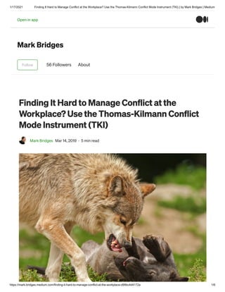 1/17/2021 Finding It Hard to Manage Conflict at the Workplace? Use the Thomas-Kilmann Conflict Mode Instrument (TKI) | by Mark Bridges | Medium
https://mark-bridges.medium.com/finding-it-hard-to-manage-conflict-at-the-workplace-d99bc4d4172a 1/6
Mark Bridges
Follow 56 Followers About
Finding It Hard to Manage Conflict at the
Workplace? Use the Thomas-Kilmann Conflict
Mode Instrument (TKI)
Mark Bridges Mar 14, 2019 · 5 min read
Open in appOpen in app
 
