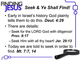 Seek & Ye Shall Find!
• Early in Israel’s history God plainly
tells them to do this. Deut. 4:29
• There are details:
–Seek for the LORD God with diligence!
Prov. 8:17
–Seek Him with all thy heart! Jer. 29:13
• Today we are told to seek in order to
find. Mt. 7:7, 14
 