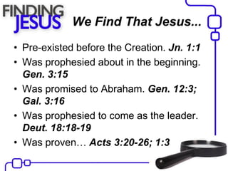 We Find That Jesus...
• Pre-existed before the Creation. Jn. 1:1
• Was prophesied about in the beginning.
Gen. 3:15
• Was promised to Abraham. Gen. 12:3;
Gal. 3:16
• Was prophesied to come as the leader.
Deut. 18:18-19
• Was proven… Acts 3:20-26; 1:3
 