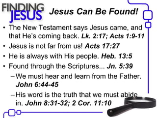 Jesus Can Be Found!
• The New Testament says Jesus came, and
that He’s coming back. Lk. 2:17; Acts 1:9-11
• Jesus is not far from us! Acts 17:27
• He is always with His people. Heb. 13:5
• Found through the Scriptures... Jn. 5:39
–We must hear and learn from the Father.
John 6:44-45
–His word is the truth that we must abide
in. John 8:31-32; 2 Cor. 11:10
 