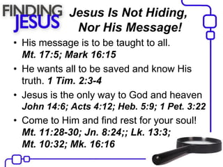 Jesus Is Not Hiding,
Nor His Message!
• His message is to be taught to all.
Mt. 17:5; Mark 16:15
• He wants all to be saved and know His
truth. 1 Tim. 2:3-4
• Jesus is the only way to God and heaven
John 14:6; Acts 4:12; Heb. 5:9; 1 Pet. 3:22
• Come to Him and find rest for your soul!
Mt. 11:28-30; Jn. 8:24;; Lk. 13:3;
Mt. 10:32; Mk. 16:16
 