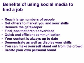 Benefits of using social media to
    find a job

•   Reach large numbers of people
•   Get others to market you and your skills
•   Remove the gatekeeper
•   Find jobs that aren‟t advertised
•   Quick and efficient communication
•   Your content is always up to date
•   Demonstrate as well as display your skills
•   You can make yourself stand out from the crowd
•   Create your own personal brand
 