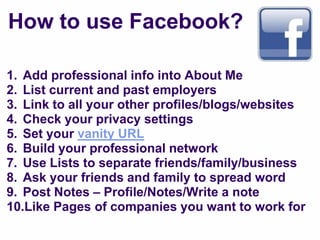 How to use Facebook?

1. Add professional info into About Me
2. List current and past employers
3. Link to all your other profiles/blogs/websites
4. Check your privacy settings
5. Set your vanity URL
6. Build your professional network
7. Use Lists to separate friends/family/business
8. Ask your friends and family to spread word
9. Post Notes – Profile/Notes/Write a note
10.Like Pages of companies you want to work for
 